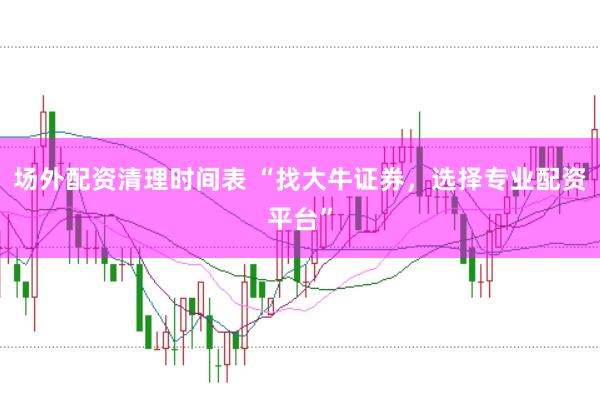 场外配资清理时间表 “找大牛证券，选择专业配资平台”