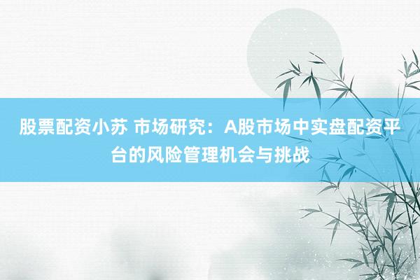 股票配资小苏 市场研究：A股市场中实盘配资平台的风险管理机会与挑战
