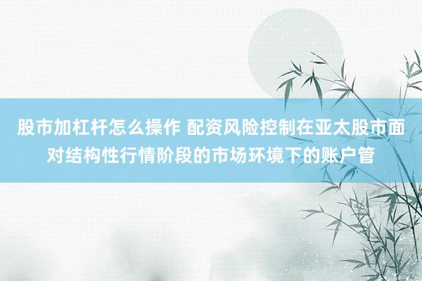 股市加杠杆怎么操作 配资风险控制在亚太股市面对结构性行情阶段的市场环境下的账户管