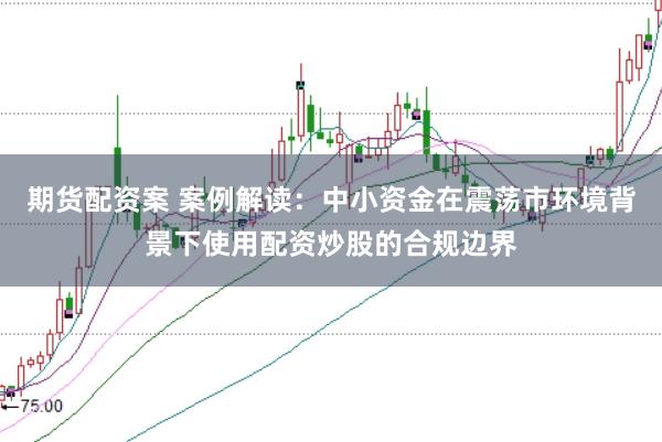 期货配资案 案例解读：中小资金在震荡市环境背景下使用配资炒股的合规边界