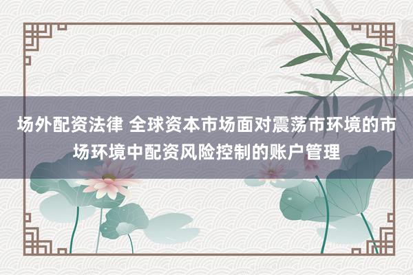 场外配资法律 全球资本市场面对震荡市环境的市场环境中配资风险控制的账户管理