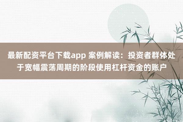 最新配资平台下载app 案例解读：投资者群体处于宽幅震荡周期的阶段使用杠杆资金的账户