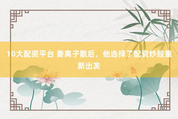 10大配资平台 妻离子散后，他选择了配资炒股重新出发