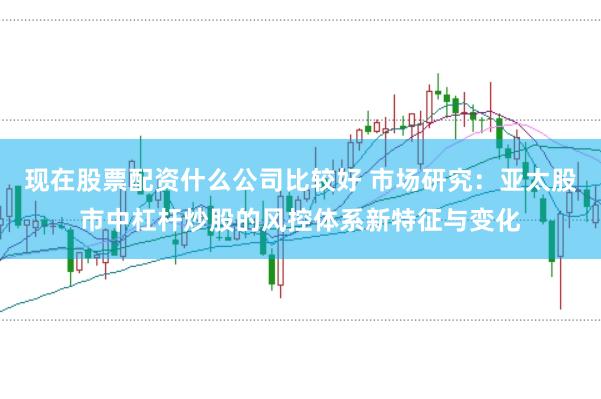 现在股票配资什么公司比较好 市场研究：亚太股市中杠杆炒股的风控体系新特征与变化