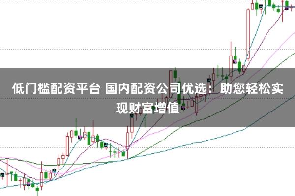 低门槛配资平台 国内配资公司优选：助您轻松实现财富增值