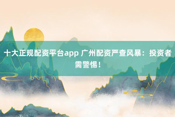 十大正规配资平台app 广州配资严查风暴:投资者需警惕!