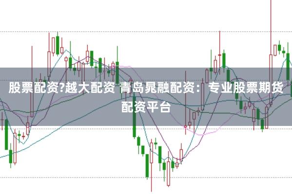 股票配资?越大配资 青岛晁融配资:专业股票期货配资平台