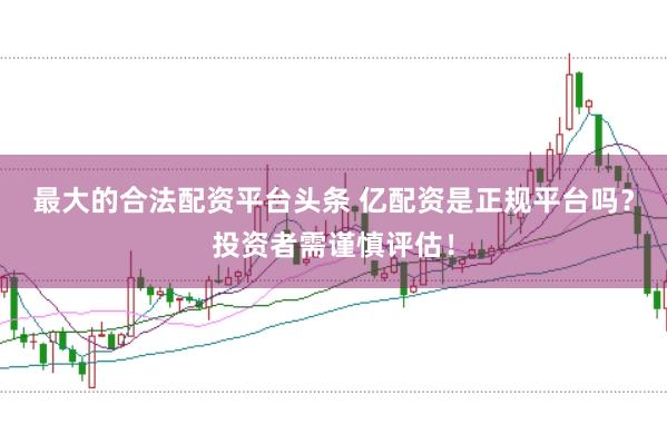 最大的合法配资平台头条 亿配资是正规平台吗？投资者需谨慎评估！