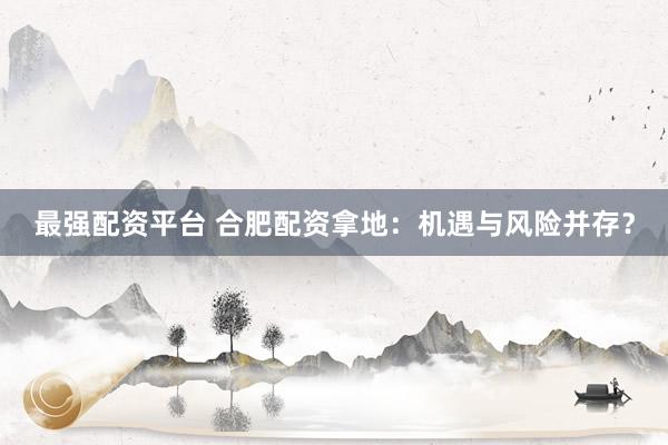 最强配资平台 合肥配资拿地:机遇与风险并存?